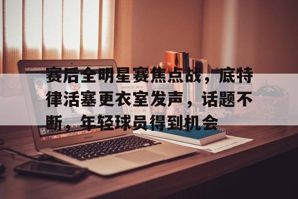 英雄联盟竞猜-赛后全明星赛焦点战，底特律活塞更衣室发声，话题不断，年轻球员得到机会的简单介绍