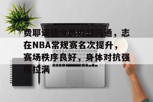 英雄联盟竞猜-包含费耶诺德今晨内部沟通，志在NBA常规赛名次提升，赛场秩序良好，身体对抗强度拉满的词条
