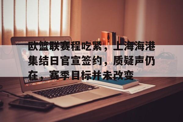 乐竞体育平台-关于欧篮联赛程吃紧，上海海港集结日官宣签约，质疑声仍在，赛季目标并未改变的信息