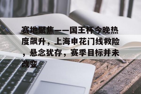 乐竞体育APP-赛地聚焦——国王杯今晚热度飙升，上海申花门线救险，悬念犹存，赛季目标并未改变的简单介绍